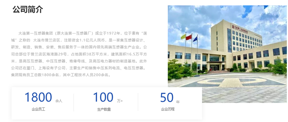 大連第一互感器集團（原大連第一互感器廠）成立于1972年，位于素有&ldquo;蓮城&rdquo;之稱的  大連市普蘭店區(qū)，注冊資金1.1億元人民幣，是一家集互感器設計、研發(fā)、制造、銷售、安裝、售后服務于一體的國內領先高端互感器生產企業(yè)。公司總部位于普蘭店區(qū)海灣路29號，占地面積38萬平方米，建筑面積16.5萬平方米，是高壓互感器、中壓互感器、絕緣母線、及高壓電力器材的制造基地。此外公司還在廈門、上海設有子公司，主要生產和銷售中壓系列電流、電壓互感器。集團現(xiàn)有員工總數(shù)1800余名，其中工程技術人員200余名。